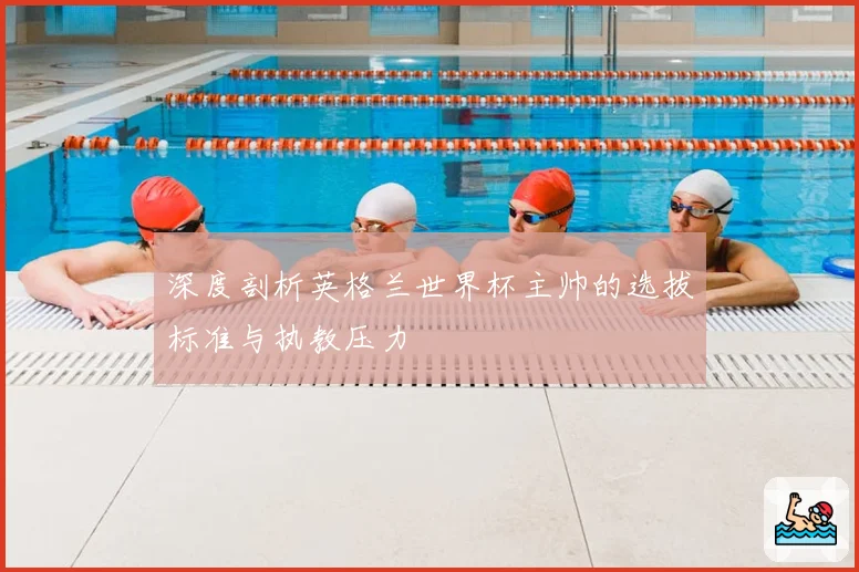 深度剖析英格兰世界杯主帅的选拔标准与执教压力