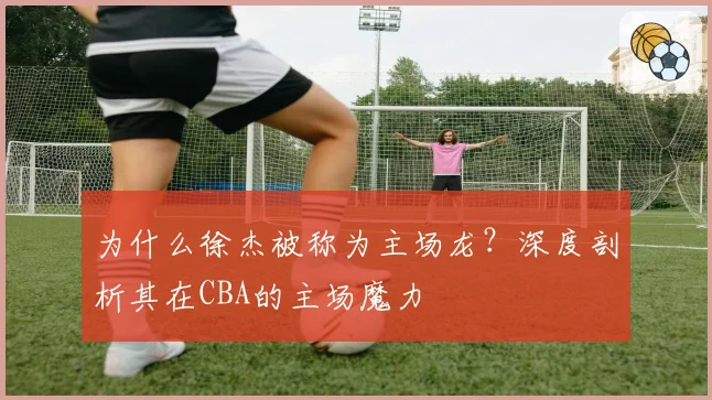 为什么徐杰被称为主场龙？深度剖析其在CBA的主场魔力