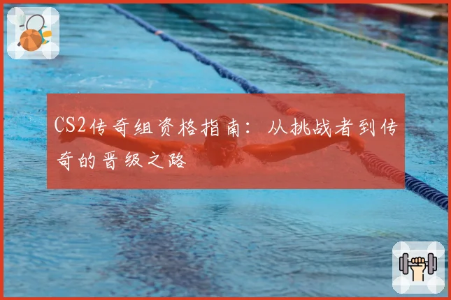 CS2传奇组资格指南:从挑战者到传奇的晋级之路